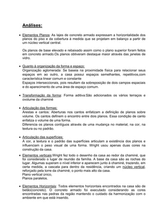 Análises:
Elementos Planos: As lajes de concreto armado expressam a horizontalidade dos
planos do piso e da cobertura à medida que se projetam em balanço a partir de
um núcleo vertical central.
Os planos de base elevado e rebaixado assim como o plano superior foram feitos
em concreto armado.Os planos obtiveram destaque maior através das janelas de
vidro.
Quanto à organização da forma e espaço:
Organização aglomerada: Se baseia na proximidade física para relacionar seus
espaços em ao outro, a casa possui espaços semelhantes, repetitivos,com
característica linear comum e constante
Espaços interseccionais, pois resultam da sobreposição de dois campos espaciais
e do aparecimento de uma área de espaço comum.
Transformação da forma: Forma aditiva:São adicionados os vários terraços e
ovolume da chaminé
Articulação das formas:
Arestas e cantos: Aberturas nos cantos enfatizam a definição de planos sobre
volume. Os cantos definem o encontro entre dois planos. Essa condição de canto
enfatiza o volume de uma forma.
Diferencia os planos contíguos através de uma mudança no material, na cor, na
textura ou no padrão.
Articulação das superfícies:
A cor, a textura e o padrão das superfícies articulam a existência dos planos e
influenciam o peso visual de uma forma. Wright usou apenas duas cores na
construção da casa.
Elementos verticais:Wright fez todo o desenho da casa ao redor da chaminé, que
foi considerado o lugar de reunião da família. A base da casa são as rochas do
lugar. Algumas superam o nível inferior e aparecem junto à chaminé, trazendo, em
certa medida, a cascata para dentro da residência, criando um núcleo vertical,
reforçado pela torre da chaminé, o ponto mais alto da casa.
Plano vertical único,
Planos paralelos.
Elementos Horizontais: Todos elementos horizontais encontrados na casa são de
betão(concreto). O concreto armado foi executado considerando as cores
encontradas nas pedras da região mantendo o cuidado da harmonização com o
ambiente em que está inserido.
 