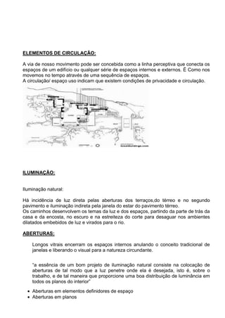 ELEMENTOS DE CIRCULAÇÃO:
A via de nosso movimento pode ser concebida como a linha perceptiva que conecta os
espaços de um edifício ou qualquer série de espaços internos e externos. É Como nos
movemos no tempo através de uma sequência de espaços.
A circulação/ espaço uso indicam que existem condições de privacidade e circulação.
ILUMINAÇÃO:
Iluminação natural:
Há incidência de luz direta pelas aberturas dos terraços,do térreo e no segundo
pavimento e iluminação indireta pela janela do estar do pavimento térreo.
Os caminhos desenvolvem os temas da luz e dos espaços, partindo da parte de trás da
casa e da encosta, no escuro e na estreiteza do corte para desaguar nos ambientes
dilatados embebidos de luz e virados para o rio.
ABERTURAS:
Longos vitrais encerram os espaços internos anulando o conceito tradicional de
janelas e liberando o visual para a natureza circundante.
“a essência de um bom projeto de iluminação natural consiste na colocação de
aberturas de tal modo que a luz penetre onde ela é desejada, isto é, sobre o
trabalho, e de tal maneira que proporcione uma boa distribuição de luminância em
todos os planos do interior”
Aberturas em elementos definidores de espaço
Aberturas em planos
 