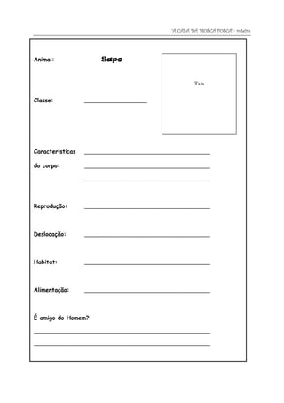 “A CASA DA MOSCA FOSCA”- roteiro




Animal:                Sapo


                                                        Foto


Classe:           _____________________




Características   __________________________________________

do corpo:         __________________________________________

                  __________________________________________




Reprodução:       __________________________________________




Deslocação:       __________________________________________




Habitat:          __________________________________________




Alimentação:      __________________________________________




É amigo do Homem?

___________________________________________________________

___________________________________________________________
 