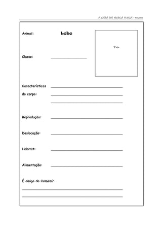 “A CASA DA MOSCA FOSCA”- roteiro




Animal:                Lobo


                                                        Foto


Classe:           _____________________




Características   __________________________________________

do corpo:         __________________________________________

                  __________________________________________




Reprodução:       __________________________________________




Deslocação:       __________________________________________




Habitat:          __________________________________________




Alimentação:      __________________________________________




É amigo do Homem?

___________________________________________________________

___________________________________________________________
 