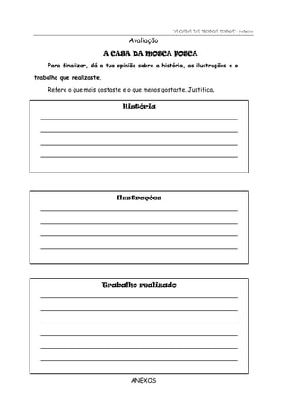 “A CASA DA MOSCA FOSCA”- roteiro
                                 Avaliação
                           A CASA DA MOSCA FOSCA

    Para finalizar, dá a tua opinião sobre a história, as ilustrações e o

trabalho que realizaste.

    Refere o que mais gostaste e o que menos gostaste. Justifica.

                               História
  _________________________________________________________________

  _________________________________________________________________

  _________________________________________________________________

  _________________________________________________________________




                              Ilustrações
  _________________________________________________________________

  _________________________________________________________________

  _________________________________________________________________

  _________________________________________________________________




                           Trabalho realizado
  _________________________________________________________________

  _________________________________________________________________

  _________________________________________________________________

  _________________________________________________________________

  _________________________________________________________________

  _________________________________________________________________



                                  ANEXOS
 