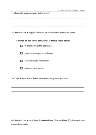 “A CASA DA MOSCA FOSCA”- roteiro
1 – Quem são as personagens deste texto?

____________________________________________________________

____________________________________________________________

____________________________________________________________


2 – Assinala com X a opção correcta, de acordo com o sentido do texto.



     Cansada de dar voltas sem parar, a Mosca Fosca decidiu …

             ir morar para outra localidade.



             convidar os amigos para almoçar.



             fazer uma casa para morar.



             acampar junto ao mar.




3 – Como é que a Mosca Fosca determinou inaugurar a sua casa?



____________________________________________________________

____________________________________________________________




4 – Assinala com X as afirmações verdadeiras (V) e as falsas (F), de acordo com

o sentido do texto.
 