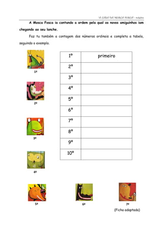 “A CASA DA MOSCA FOSCA”- roteiro
      A Mosca Fosca ia contando a ordem pela qual os novos amiguinhos iam

chegando ao seu lanche.

      Faz tu também a contagem dos números ordinais e completa a tabela,

seguindo o exemplo.


                             1º               primeiro

                            2º
         1º
                            3º

                            4º

                            5º
         2º

                            6º

                            7º

                            8º
        3º
                            9º

                            10º



         4º




         5º                          6º                          7º
                                                         (Ficha adaptada)
 
