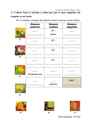 “A CASA DA MOSCA FOSCA”- roteiro
11- A Mosca Fosca ia contando a ordem pela qual os novos amiguinhos iam

chegando ao seu lanche.

     Faz tu também a contagem dos números ordinais e escreve-os por extenso.

                    Número               Número                 Número
                    anterior             ordinal               seguinte
                      ____ -                 10º -                ____ -
                 _______________             décimo         _______________

        1º            ____ -                 20º -                ____ -
                 _______________      ______________        _______________

                      ____ -                 39º -                ____ -
                 _______________     _______________        _______________
        2º
                      ____ -                 50º -                ____ -
                 _______________     _______________        _______________


                      ____ -                 ____ -               ____ -
                  Sexagésimo nono     ______________        _______________
        3º

                      ____ -                 ____ -               1000º-
                 _______________          centésimo         _______________




        4º




         5º                             6º                               7º

                                                      (Ficha adaptada – 4.º ano)
 