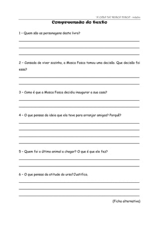 “A CASA DA MOSCA FOSCA”- roteiro
                     Compreensão do texto

1 – Quem são as personagens deste livro?

____________________________________________________________

____________________________________________________________

____________________________________________________________

2 – Cansada de viver sozinha, a Mosca Fosca tomou uma decisão. Que decisão foi

essa?

____________________________________________________________

____________________________________________________________

3 – Como é que a Mosca Fosca decidiu inaugurar a sua casa?

____________________________________________________________

____________________________________________________________

4 – O que pensas da ideia que ela teve para arranjar amigos? Porquê?

____________________________________________________________

____________________________________________________________

____________________________________________________________

____________________________________________________________

5 – Quem foi o último animal a chegar? O que é que ele fez?

____________________________________________________________

____________________________________________________________

6 – O que pensas da atitude do urso?Justifica.

____________________________________________________________

____________________________________________________________

____________________________________________________________

                                                               (Ficha alternativa)
 