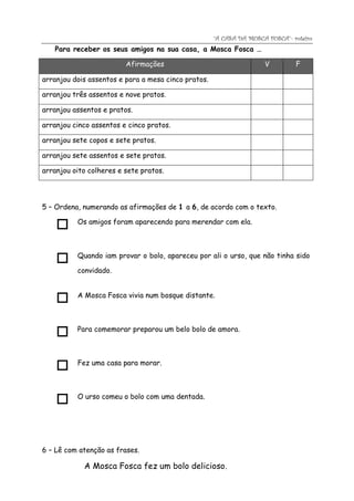 “A CASA DA MOSCA FOSCA”- roteiro
   Para receber os seus amigos na sua casa, a Mosca Fosca …

                         Afirmações                                  V         F

arranjou dois assentos e para a mesa cinco pratos.

arranjou três assentos e nove pratos.

arranjou assentos e pratos.

arranjou cinco assentos e cinco pratos.

arranjou sete copos e sete pratos.

arranjou sete assentos e sete pratos.

arranjou oito colheres e sete pratos.




5 – Ordena, numerando as afirmações de 1 a 6, de acordo com o texto.

          Os amigos foram aparecendo para merendar com ela.
    

          Quando iam provar o bolo, apareceu por ali o urso, que não tinha sido
    
          convidado.


          A Mosca Fosca vivia num bosque distante.
    

          Para comemorar preparou um belo bolo de amora.
    

          Fez uma casa para morar.
    

          O urso comeu o bolo com uma dentada.
    


6 – Lê com atenção as frases.

            A Mosca Fosca fez um bolo delicioso.
 