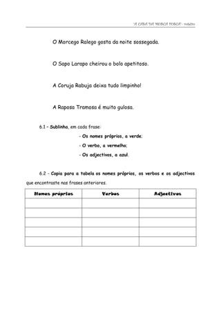 “A CASA DA MOSCA FOSCA”- roteiro



            O Morcego Ralego gosta da noite sossegada.



            O Sapo Larapo cheirou o bolo apetitoso.



            A Coruja Rabuja deixa tudo limpinho!



            A Raposa Tramosa é muito gulosa.


      6.1 – Sublinha, em cada frase:

                         - Os nomes próprios, a verde;

                         - O verbo, a vermelho;

                         - Os adjectivos, a azul.



      6.2 - Copia para a tabela os nomes próprios, os verbos e os adjectivos

que encontraste nas frases anteriores.

   Nomes próprios                      Verbos                 Adjectivos
 