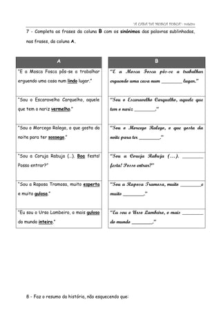 “A CASA DA MOSCA FOSCA”- roteiro
    7 - Completa as frases da coluna B com os sinónimos das palavras sublinhadas,

    nas frases, da coluna A.



                     A                                              B
“E a Mosca Fosca pôs-se a trabalhar         “E a Mosca Fosca pôs-se a trabalhar
erguendo uma casa num lindo lugar.”         erguendo uma casa num ________ lugar.”


“Sou o Escaravelho Carquelho, aquele        “Sou o Escaravelho Carquelho, aquele que
que tem o nariz vermelho.”                  tem o nariz ________.”


“Sou o Morcego Ralego, o que gosta da       “Sou o Morcego Ralego, o que gosta da
noite para ter sossego.”                    noite para ter ________.”


“Sou a Coruja Rabuja (…). Boa festa!        “Sou a Coruja Rabuja (…). ________
Posso entrar?”                              festa! Posso entrar?”


“Sou a Raposa Tramosa, muito esperta        “Sou a Raposa Tramosa, muito ________e
e muito gulosa.”                            muito ________.”


“Eu sou o Urso Lambeiro, o mais guloso      “Eu sou o Urso Lambeiro, o mais ________
do mundo inteiro.”                          do mundo ________.”




    8 - Faz o resumo da história, não esquecendo que:
 