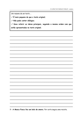 “A CASA DA MOSCA FOSCA”- roteiro

 Um resumo de um texto …

  É mais pequeno do que o texto original;

  Não pode conter diálogos;

  Deve referir as ideias principais, seguindo a mesma ordem com que

 estão apresentadas no texto original.



____________________________________________________________

____________________________________________________________

____________________________________________________________

____________________________________________________________

____________________________________________________________

____________________________________________________________

____________________________________________________________

____________________________________________________________

____________________________________________________________

____________________________________________________________

____________________________________________________________

____________________________________________________________

____________________________________________________________

____________________________________________________________

____________________________________________________________

____________________________________________________________

____________________________________________________________

____________________________________________________________

____________________________________________________________

____________________________________________________________

____________________________________________________________

9 - A Mosca Fosca fez um bolo de amora. Por certo seguiu uma receita.
 