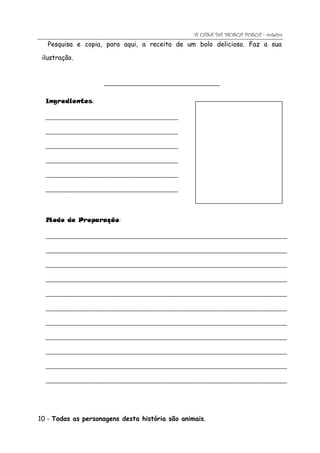 “A CASA DA MOSCA FOSCA”- roteiro
   Pesquisa e copia, para aqui, a receita de um bolo delicioso. Faz a sua

 ilustração.


                     ______________________________________


  Ingredientes:

  _____________________________________________

  _____________________________________________

  _____________________________________________

  _____________________________________________

  _____________________________________________

  _____________________________________________

  _

  Modo de Preparação:

  __________________________________________________________________________________

  __________________________________________________________________________________

  __________________________________________________________________________________

  __________________________________________________________________________________

  __________________________________________________________________________________

  __________________________________________________________________________________

  __________________________________________________________________________________

  __________________________________________________________________________________

  __________________________________________________________________________________

  __________________________________________________________________________________

  __________________________________________________________________________________




10 - Todas as personagens desta história são animais.
 