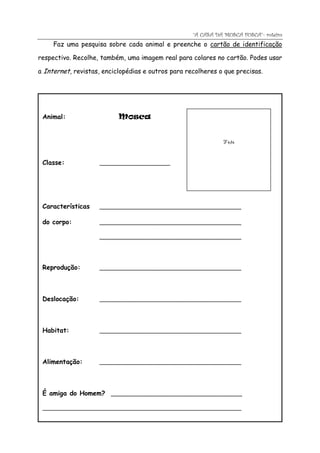 “A CASA DA MOSCA FOSCA”- roteiro
     Faz uma pesquisa sobre cada animal e preenche o cartão de identificação

respectivo. Recolhe, também, uma imagem real para colares no cartão. Podes usar

a Internet, revistas, enciclopédias e outros para recolheres o que precisas.




 Animal:                   Mosca


                                                              Foto


 Classe:            _____________________




 Características    __________________________________________

 do corpo:          __________________________________________

                    __________________________________________




 Reprodução:        __________________________________________




 Deslocação:        __________________________________________




 Habitat:           __________________________________________




 Alimentação:       __________________________________________




 É amiga do Homem? _______________________________________

 ___________________________________________________________
 