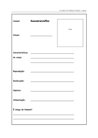 “A CASA DA MOSCA FOSCA”- roteiro




Animal:           Escaravelho


                                                       Foto


Classe:           _____________________




Características   __________________________________________

do corpo:         __________________________________________

                  __________________________________________




Reprodução:       __________________________________________




Deslocação:       __________________________________________




Habitat:          __________________________________________




Alimentação:      __________________________________________




É amigo do Homem?

___________________________________________________________

___________________________________________________________
 