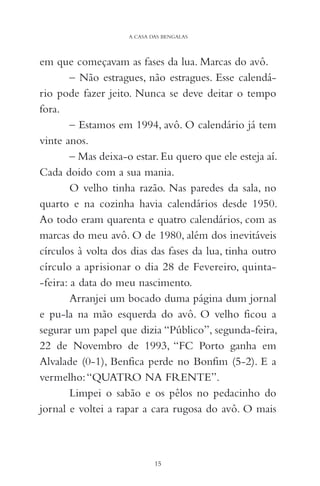em que começavam as fases da lua. Marcas do avô.
– Não estragues, não estragues. Esse calendá-
rio pode fazer jeito. Nunca se deve deitar o tempo
fora.
– Estamos em 1994, avô. O calendário já tem
vinte anos.
– Mas deixa-o estar. Eu quero que ele esteja aí.
Cada doido com a sua mania.
O velho tinha razão. Nas paredes da sala, no
quarto e na cozinha havia calendários desde 1950.
Ao todo eram quarenta e quatro calendários, com as
marcas do meu avô. O de 1980, além dos inevitáveis
círculos à volta dos dias das fases da lua, tinha outro
círculo a aprisionar o dia 28 de Fevereiro, quinta-
-feira: a data do meu nascimento.
Arranjei um bocado duma página dum jornal
e pu-la na mão esquerda do avô. O velho ficou a
segurar um papel que dizia “Público”, segunda-feira,
22 de Novembro de 1993, “FC Porto ganha em
Alvalade (0-1), Benfica perde no Bonfim (5-2). E a
vermelho:“QUATRO NA FRENTE”.
Limpei o sabão e os pêlos no pedacinho do
jornal e voltei a rapar a cara rugosa do avô. O mais
15
A CASA DAS BENGALAS
 