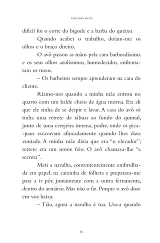 difícil foi o corte do bigode e a barba do queixo.
Quando acabei o trabalho, doíam-me os
olhos e o braço direito.
O avô passou as mãos pela cara barbeadíssima
e os seus olhos azulíssimos, humedecidos, enfrenta-
ram os meus.
– Os barbeiros sempre aprenderam na cara do
cliente.
Ríamo-nos quando a minha mãe entrou no
quarto com um balde cheio de água morna. Era ali
que ele tinha de se despir e lavar. A casa do avô só
tinha uma retrete de tábuas ao fundo do quintal,
junto de uma cerejeira imensa, podre, onde os pica-
-paus escavavam afincadamente quando lhes dava
vontade. A minha mãe dizia que era “o elevador”;
retrete era um nome feio. O avô chamava-lhe “a
secreta”.
Meti a navalha, convenientemente embrulha-
da em papel, na caixinha de folheta e preparava-me
para a ir pôr, juntamente com a outra ferramenta,
dentro do armário. Mas não o fiz. Porque o avô disse
em voz baixa:
– Tião, agora a navalha é tua. Usa-a quando
16
ANTÓNIO MOTA
 