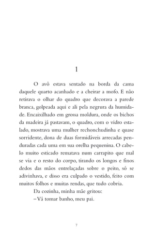 1
O avô estava sentado na borda da cama
daquele quarto acanhado e a cheirar a mofo. E não
retirava o olhar do quadro que decorava a parede
branca, golpeada aqui e ali pela negrura da humida-
de. Encaixilhado em grossa moldura, onde os bichos
da madeira já pastavam, o quadro, com o vidro esta-
lado, mostrava uma mulher rechonchudinha e quase
sorridente, dona de duas formidáveis arrecadas pen-
duradas cada uma em sua orelha pequenina. O cabe-
lo muito esticado rematava num carrapito que mal
se via e o resto do corpo, tirando os longos e finos
dedos das mãos entrelaçadas sobre o peito, só se
adivinhava, e disso era culpado o vestido, feito com
muitos folhos e muitas rendas, que tudo cobria.
Da cozinha, minha mãe gritou:
–Vá tomar banho, meu pai.
7
 