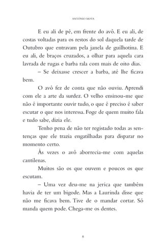 E eu ali de pé, em frente do avô. E eu ali, de
costas voltadas para os restos do sol daquela tarde de
Outubro que entravam pela janela de guilhotina. E
eu ali, de braços cruzados, a olhar para aquela cara
lavrada de rugas e barba rala com mais de oito dias.
– Se deixasse crescer a barba, até lhe ficava
bem.
O avô fez de conta que não ouviu. Aprendi
com ele a arte da surdez. O velho ensinou-me que
não é importante ouvir tudo, o que é preciso é saber
escutar o que nos interessa. Foge de quem muito fala
e tudo sabe, dizia ele.
Tenho pena de não ter registado todas as sen-
tenças que ele trazia engatilhadas para disparar no
momento certo.
Às vezes o avô aborrecia-me com aquelas
cantilenas.
Muitos são os que ouvem e poucos os que
escutam.
– Uma vez deu-me na jerica que também
havia de ter um bigode. Mas a Laurinda disse que
não me ficava bem. Tive de o mandar cortar. Só
manda quem pode. Chega-me os dentes.
8
ANTÓNIO MOTA
 