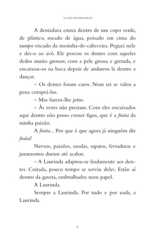 A dentadura estava dentro de um copo verde,
de plástico, meado de água, poisado em cima do
tampo riscado da mesinha-de-cabeceira. Peguei nele
e dei-o ao avô. Ele pescou os dentes com aqueles
dedos muito grossos, com a pele grossa e gretada, e
encaixou-os na boca depois de andarem lá dentro a
dançar.
– Os dentes foram caros. Nem sei se valeu a
pena comprá-los.
– Mas fazem-lhe jeito.
– Às vezes não prestam. Com eles encaixados
aqui dentro não posso comer figos, que é a fruita da
minha paixão.
A fruita... Por que é que agora já ninguém diz
fruita?
Nervos, paixões, modas, sapatos, ferraduras e
juramentos duram até acabar.
– A Laurinda adaptou-se lindamente aos den-
tes. Coitada, pouco tempo se serviu deles. Estão aí
dentro da gaveta, embrulhados num papel.
A Laurinda.
Sempre a Laurinda. Por tudo e por nada, a
Laurinda.
9
A CASA DAS BENGALAS
 