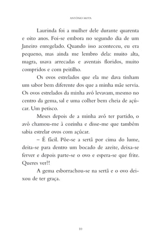 Laurinda foi a mulher dele durante quarenta
e oito anos. Foi-se embora no segundo dia de um
Janeiro enregelado. Quando isso aconteceu, eu era
pequeno, mas ainda me lembro dela: muito alta,
magra, usava arrecadas e aventais floridos, muito
compridos e com peitilho.
Os ovos estrelados que ela me dava tinham
um sabor bem diferente dos que a minha mãe servia.
Os ovos estrelados da minha avó levavam, mesmo no
centro da gema, sal e uma colher bem cheia de açú-
car. Um petisco.
Meses depois de a minha avó ter partido, o
avô chamou-me à cozinha e disse-me que também
sabia estrelar ovos com açúcar.
– É fácil. Põe-se a sertã por cima do lume,
deita-se para dentro um bocado de azeite, deixa-se
ferver e depois parte-se o ovo e espera-se que frite.
Queres ver?!
A gema esborrachou-se na sertã e o ovo dei-
xou de ter graça.
10
ANTÓNIO MOTA
 