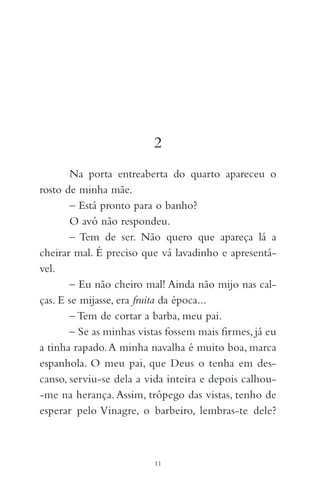 2
Na porta entreaberta do quarto apareceu o
rosto de minha mãe.
– Está pronto para o banho?
O avô não respondeu.
– Tem de ser. Não quero que apareça lá a
cheirar mal. É preciso que vá lavadinho e apresentá-
vel.
– Eu não cheiro mal! Ainda não mijo nas cal-
ças. E se mijasse, era fruita da época...
– Tem de cortar a barba, meu pai.
– Se as minhas vistas fossem mais firmes, já eu
a tinha rapado.A minha navalha é muito boa, marca
espanhola. O meu pai, que Deus o tenha em des-
canso, serviu-se dela a vida inteira e depois calhou-
-me na herança.Assim, trôpego das vistas, tenho de
esperar pelo Vinagre, o barbeiro, lembras-te dele?
11
 