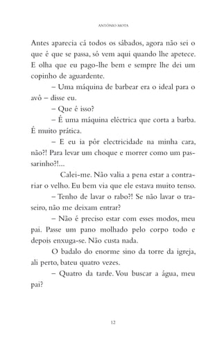 Antes aparecia cá todos os sábados, agora não sei o
que é que se passa, só vem aqui quando lhe apetece.
E olha que eu pago-lhe bem e sempre lhe dei um
copinho de aguardente.
– Uma máquina de barbear era o ideal para o
avô – disse eu.
– Que é isso?
– É uma máquina eléctrica que corta a barba.
É muito prática.
– E eu ia pôr electricidade na minha cara,
não?! Para levar um choque e morrer como um pas-
sarinho?!...
Calei-me. Não valia a pena estar a contra-
riar o velho. Eu bem via que ele estava muito tenso.
– Tenho de lavar o rabo?! Se não lavar o tra-
seiro, não me deixam entrar?
– Não é preciso estar com esses modos, meu
pai. Passe um pano molhado pelo corpo todo e
depois enxuga-se. Não custa nada.
O badalo do enorme sino da torre da igreja,
ali perto, bateu quatro vezes.
– Quatro da tarde. Vou buscar a água, meu
pai?
12
ANTÓNIO MOTA
 