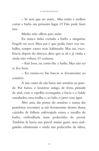 – Se tem que ser assim... Mas então é melhor
cortar a barba em primeiro lugar. O Tião pode fazer
isso.
Minha mãe olhou para mim.
Eu nunca tinha cortado a barba a ninguém.
Engoli em seco. Meu pai é que podia fazer esse tra-
balho, sempre estava mais habituado. Mas sua exce-
lência, depois do almoço, disse que ia ali e já vinha e
ainda não voltara. O costume.
– Está bem, eu corto-lhe a barba. Mas não sei
se fica bem.
– Eu ensino-te. Vai buscar as ferramentas ao
armário.
A um canto da sala havia um armário na pare-
de. Por baixo, o lavatório antigo, de ferro, pintado
de azul, com o espelho rectangular, a bacia e o balde
esmaltados, uma toalha e, ao lado, o jarro com água.
Abri uma das portas do armário e numa das
prateleiras encontrei as tais ferramentas: dentro duma
caixinha de folheta enferrujada estava a navalha de
barba, embrulhada num pedacinho de jornal.
Também lá havia um pincel muito gasto, uma mal-
guinha esbotenada e ainda um pedacinho de tábua,
13
A CASA DAS BENGALAS
 