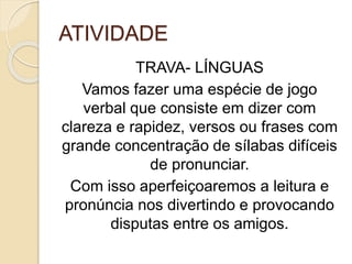 ATIVIDADE
TRAVA- LÍNGUAS
Vamos fazer uma espécie de jogo
verbal que consiste em dizer com
clareza e rapidez, versos ou frases com
grande concentração de sílabas difíceis
de pronunciar.
Com isso aperfeiçoaremos a leitura e
pronúncia nos divertindo e provocando
disputas entre os amigos.