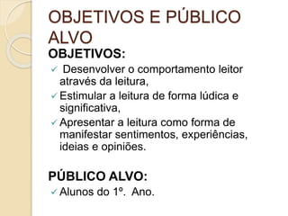 OBJETIVOS E PÚBLICO
ALVO
OBJETIVOS:
Desenvolver o comportamento leitor
através da leitura,
Estimular a leitura de forma lúdica e
significativa,
Apresentar a leitura como forma de
manifestar sentimentos, experiências,
ideias e opiniões.
PÚBLICO ALVO:
Alunos do 1º. Ano.