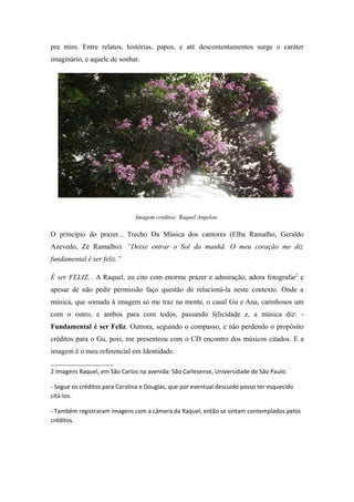 pra mim. Entre relatos, histórias, papos, e até descontentamentos surge o caráter
imaginário, e aquele de sonhar.




                               Imagem créditos: Raquel Angelon.

O princípio do prazer... Trecho Da Música dos cantores (Elba Ramalho, Geraldo
Azevedo, Zé Ramalho). “Deixe entrar o Sol da manhã. O meu coração me diz
fundamental é ser feliz.”

É ser FELIZ... A Raquel, eu cito com enorme prazer e admiração, adora fotografar2 e
apesar de não pedir permissão faço questão de relacioná-la neste contexto. Onde a
música, que somada à imagem só me traz na mente, o casal Gu e Ana, carinhosos um
com o outro, e ambos para com todos, passando felicidade e, a música diz: -
Fundamental é ser Feliz. Outrora, seguindo o compasso, e não perdendo o propósito
créditos para o Gu, pois, me presenteou com o CD encontro dos músicos citados. E a
imagem é o meu referencial em Identidade.

2 Imagens Raquel, em São Carlos na avenida: São Carlesense, Universidade de São Paulo.

- Segue os créditos para Carolina e Douglas, que por eventual descuido posso ter esquecido
citá-los.

- Também registraram imagens com a câmera da Raquel, então se sintam contemplados pelos
créditos.
 