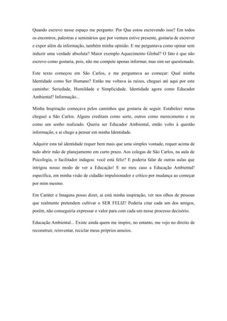Quando escrevo nesse espaço me pergunto: Por Que estou escrevendo isso? Em todos
os encontros, palestras e seminários que por ventura estive presente, gostaria de escrever
e expor além da informação, também minha opinião. E me perguntava como opinar sem
induzir uma verdade absoluta? Maior exemplo Aquecimento Global? O fato é que não
escrevo como gostaria, pois, não me compete apenas informar, mas sim ser questionado.

Este texto começou em São Carlos, e me perguntava ao começar: Qual minha
Identidade como Ser Humano? Então me voltava às raízes, cheguei até aqui por este
caminho: Seriedade, Humildade e Simplicidade. Identidade agora como Educador
Ambiental? Informação...

Minha Inspiração começava pelos caminhos que gostaria de seguir. Estabeleci metas
cheguei a São Carlos. Alguns creditam como sorte, outros como merecimento e eu
como um sonho realizado. Queria ser Educador Ambiental, então volto à questão
informação, e ai chego a pensar em minha Identidade.

Adquirir esta tal identidade requer bem mais que uma simples vontade, requer acima de
tudo abrir mão de planejamento em curto prazo. Aos colegas de São Carlos, na aula de
Psicologia, o facilitador indagou: você está feliz? E poderia falar de outras aulas que
intrigou nosso modo de ver a Educação! E no meu caso a Educação Ambiental!
específica, em minha visão de cidadão impulsionador e crítico por mudança ao começar
por mim mesmo.

Em Caráter e Imagens posso dizer, ai está minha inspiração, ver nos olhos de pessoas
que realmente pretendem cultivar o SER FELIZ! Poderia citar cada um dos amigos,
porém, não conseguiria expressar o valor para com cada um nesse processo decisório.

Educação Ambiental... Existe ainda quem me inspire, no entanto, me vejo no direito de
reconstruir, reinventar, reciclar meus próprios anseios.
 