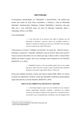 IDENTIDADE

O pressuposto epistemológico em “Identidade” é pessoal.Porém, vale lembrar que
autores que tratam do tema foram consultados, e reforçam a ideia de Identidade
Individual. Transformações, Mudanças, Atitudes, Habilidades e Sintonias; tudo para
lidar com a crise individual crítica em torno da Educação Ambiental, aberta a
contestação. (HALL et al 2006).

Crise de Identidade:

                            “... é vista como parte de um processo mais amplo de mudança, que está
                            deslocando as estruturas e processos centrais das sociedades modernas e
                            abalando os quadros de referência que davam aos indivíduos uma ancoragem
                            estável no mundo social.” (Hall, 2006, pag.7).

“Desconstruir as Certezas” Trabalhar com dúvidas1. Os temas são... Mais do mesmo...
Entretanto, a proposta é:- Educador Ambiental o que me motiva? Quais meus anseios?
O que eu preciso descontruir em um sistema que rege a música oculta e conservadora?
Padrões que ditam as regras, mais eu me reconheço como Educador em tal Filosofia?
(REIGOTA et. al. 2010).

                            “... a identidade somente se torna uma questão quando está em crise, quando
                            algo que se supõe como fixo, coerente e estável é deslocado pela experiência
                            da dúvida e da incerteza" (apud; HALL.Mercer2, 1990, p.43).

Existe uma mudança estrutural, concisa, que merece atenção (Hall, 2006). Ao colocar
em pauta tais argumentos introduzo a ideia que Identidade (Ambiental) epistemológica
requer desconstruir as certezas absolutas. (REIGOTA, 2010).

                    EDUCAÇÃO AMBIENTAL IMAGENS E CARÁTER

                            “... a vida humana depara-se agora com uma variedade de novas situações-
                            escassez generalizada, catástrofes ecológicas e genocídio- que originam
                            vítimas que não dispõe de relações sociais capazes de se mobilizarem para a
                            sua salvação e que, consequentemente, transforma a ética da obrigação moral




1
    Tradução nossa aula do Reigota em São Carlos, texto para aula.
2
    Crítico cultural KobenaMercer.
 