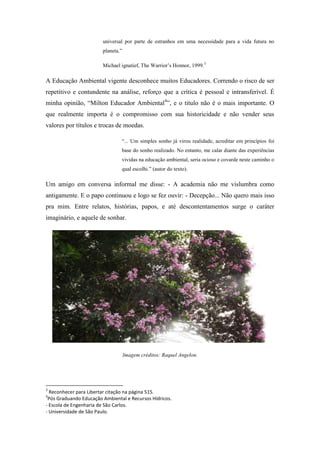 universal por parte de estranhos em uma necessidade para a vida futura no
                        planeta.”

                        Michael ignatief, The Warrior’s Honnor, 1999.3

A Educação Ambiental vigente desconhece muitos Educadores. Correndo o risco de ser
repetitivo e contundente na análise, reforço que a crítica é pessoal e intransferível. É
minha opinião, “Milton Educador Ambiental4”, e o titulo não é o mais importante. O
que realmente importa é o compromisso com sua historicidade e não vender seus
valores por títulos e trocas de moedas.

                                “... Um simples sonho já virou realidade, acreditar em princípios foi
                                base do sonho realizado. No entanto, me calar diante das experiências
                                vividas na educação ambiental, seria ocioso e covarde neste caminho o
                                qual escolhi.” (autor do texto).

Um amigo em conversa informal me disse: - A academia não me vislumbra como
antigamente. E o papo continuou e logo se fez ouvir: - Decepção... Não quero mais isso
pra mim. Entre relatos, histórias, papos, e até descontentamentos surge o caráter
imaginário, e aquele de sonhar.




                                    Imagem créditos: Raquel Angelon.




3
  Reconhecer para Libertar citação na página 515.
4
 Pós Graduando Educação Ambiental e Recursos Hídricos.
- Escola de Engenharia de São Carlos.
- Universidade de São Paulo.
 