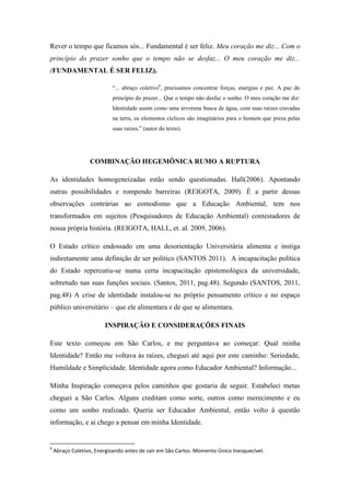 Rever o tempo que ficamos sós... Fundamental é ser feliz. Meu coração me diz... Com o
princípio do prazer sonho que o tempo não se desfaz... O meu coração me diz...
(FUNDAMENTAL É SER FELIZ).

                           “... abraço coletivo6, precisamos concentrar forças, energias e paz. A paz do
                           princípio do prazer... Que o tempo não desfaz o sonho. O meu coração me diz:
                           Identidade assim como uma árvorena busca de água, com suas raízes cravadas
                           na terra, os elementos cíclicos são imaginários para o homem que preza pelas
                           suas raízes.” (autor do texto).




                  COMBINAÇÃO HEGEMÔNICA RUMO A RUPTURA

As identidades homogeneizadas estão sendo questionadas. Hall(2006). Apontando
outras possibilidades e rompendo barreiras (REIGOTA, 2009). É a partir dessas
observações contrárias ao comodismo que a Educação Ambiental, tem nos
transformados em sujeitos (Pesquisadores de Educação Ambiental) contestadores de
nossa própria história. (REIGOTA, HALL, et. al. 2009, 2006).

O Estado crítico endossado em uma desorientação Universitária alimenta e instiga
indiretamente uma definição de ser político (SANTOS 2011). A incapacitação política
do Estado repercutiu-se numa certa incapacitação epistemológica da universidade,
sobretudo nas suas funções sociais. (Santos, 2011, pag.48). Segundo (SANTOS, 2011,
pag.48) A crise de identidade instalou-se no próprio pensamento crítico e no espaço
público universitário – que ele alimentara e de que se alimentara.

                        INSPIRAÇÃO E CONSIDERAÇÕES FINAIS

Este texto começou em São Carlos, e me perguntava ao começar: Qual minha
Identidade? Então me voltava às raízes, cheguei até aqui por este caminho: Seriedade,
Humildade e Simplicidade. Identidade agora como Educador Ambiental? Informação...

Minha Inspiração começava pelos caminhos que gostaria de seguir. Estabeleci metas
cheguei a São Carlos. Alguns creditam como sorte, outros como merecimento e eu
como um sonho realizado. Queria ser Educador Ambiental, então volto à questão
informação, e ai chego a pensar em minha Identidade.


6
    Abraço Coletivo, Energizando antes de sair em São Carlos. Momento Único Inesquecível.
 