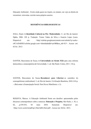 Educação Ambiental... Existe ainda quem me inspire, no entanto, me vejo no direito de
reconstruir, reinventar, reciclar meus próprios anseios.




                           REFERÊNCIAS BIBLIOGRÁFICAS




HALL, Stuart. A Identidade Cultural na Pós- Modernidade. 11. ed. Rio de Janeiro:
Dp&a, 2006. 102 p. Tradução: Tomaz Tadeu da Silva e Guacira Lopes Louro.
Disponível           em:        <http://scholar.googleusercontent.com/scholar?q=cache:-
e9C1oDARSEJ:scholar.google.com/+identidade&hl=pt-BR&as_sdt=0,5>. Acesso em:
02 fev. 2013.




SANTOS, Boaventura de Sousa. A Universidade no Século XXI: para uma reforma
democrática e emancipatória da Universidade. 3. ed. São Paulo: Cortez, 2011. 116 p.




SANTOS, Boaventura de Sousa. Reconhecer para Libertar: os caminhos do
comospolitismo multicultural. 2. ed. Rio de Janeiro: Civilização Brasileira, 2010. 614 p.
.- (Reiventar a Emancipação Social: Para Novos Manifestos; v.3).




REIGOTA, Marcos. A Educação Ambiental frente aos desafios: apresentados pelos
discursos contemporâneos sobre a natureza. Educação e Pesquisa, São Paulo, v. 36, n.
02,     p.539-553,         03   maio       2010.      Semestral.    Disponível       em:
<http://www.scielo.br/pdf/ep/v36n2/a08v36n2.pdf>. Acesso em: 04 fev. 2013.
 