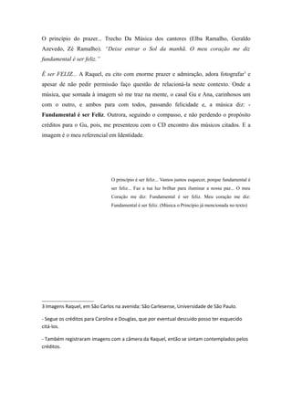 O princípio do prazer... Trecho Da Música dos cantores (Elba Ramalho, Geraldo
Azevedo, Zé Ramalho). “Deixe entrar o Sol da manhã. O meu coração me diz
fundamental é ser feliz.”

É ser FELIZ... A Raquel, eu cito com enorme prazer e admiração, adora fotografar3 e
apesar de não pedir permissão faço questão de relacioná-la neste contexto. Onde a
música, que somada à imagem só me traz na mente, o casal Gu e Ana, carinhosos um
com o outro, e ambos para com todos, passando felicidade e, a música diz: -
Fundamental é ser Feliz. Outrora, seguindo o compasso, e não perdendo o propósito
créditos para o Gu, pois, me presenteou com o CD encontro dos músicos citados. E a
imagem é o meu referencial em Identidade.




                               O princípio é ser feliz... Vamos juntos esquecer, porque fundamental é
                               ser feliz... Faz a tua luz brilhar para iluminar a nossa paz... O meu
                               Coração me diz: Fundamental é ser feliz. Meu coração me diz:
                               Fundamental é ser feliz. (Música o Princípio já mencionada no texto)




3 Imagens Raquel, em São Carlos na avenida: São Carlesense, Universidade de São Paulo.

- Segue os créditos para Carolina e Douglas, que por eventual descuido posso ter esquecido
citá-los.

- Também registraram imagens com a câmera da Raquel, então se sintam contemplados pelos
créditos.
 