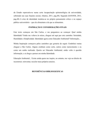 do Estado repercutiu-se numa certa incapacitação epistemológica da universidade,
sobretudo nas suas funções sociais. (Santos, 2011, pag.48). Segundo (SANTOS, 2011,
pag.48) A crise de identidade instalou-se no próprio pensamento crítico e no espaço
público universitário – que ele alimentara e de que se alimentara.

                    INSPIRAÇÃO E CONSIDERAÇÕES FINAIS

Este texto começou em São Carlos, e me perguntava ao começar: Qual minha
Identidade? Então me voltava às raízes, cheguei até aqui por este caminho: Seriedade,
Humildade e Simplicidade. Identidade agora como Educador Ambiental? Informação...

Minha Inspiração começava pelos caminhos que gostaria de seguir. Estabeleci metas
cheguei a São Carlos. Alguns creditam como sorte, outros como merecimento e eu
como um sonho realizado. Queria ser Educador Ambiental, então volto à questão
informação, e ai chego a pensar em minha Identidade.

Educação Ambiental... Existe ainda quem me inspire, no entanto, me vejo no direito de
reconstruir, reinventar, reciclar meus próprios anseios.




                        REFERÊNCIAS BIBLIOGRÁFICAS
 