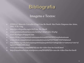 Imagens e Textos:

   FERRAZ, Marcelo Carvalho (Org) Lina Bo Bardi. São Paulo: Empresa das Artes,
    1993. P.78 e seg.
   http://pt.wikipedia.org/wiki/Lina_Bo_Bardi
   www.portalsaofrancisco.com.br/alfa/vidro/vidro-10.php
   www.Kelligre.blogspot.com
   www.flickr.com/photos/vanessamedeiros/4955653092/in/photostream
   www.flickr.com/photos/vanessamedeiros/sets/72157624873347618/detail
   http://delas.ig.com.br/casa/arquitetura/arquitetura+integrada+a+natureza+em+al
    ta/n1237668022884.html
   www.thektheory.com/2008/10/casa-de-vidro-lina-bo-bardi.html
   http://casasbrasileiras.wordpress.com/2010/09/23/a-casa-de-vidro-lina-bo-bardi




                                                                                 18
 
