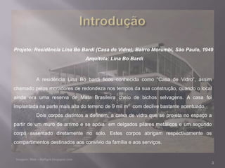 Projeto: Residência Lina Bo Bardi (Casa de Vidro), Bairro Morumbi, São Paulo, 1949
                               Arquiteta: Lina Bo Bardi



         A residência Lina Bo bardi ficou conhecida como “Casa de Vidro”, assim
chamado pelos moradores de redondeza nos tempos da sua construção, quando o local
ainda era uma reserva de Mata Brasileira cheio de bichos selvagens. A casa foi
implantada na parte mais alta do terreno de 9 mil m² com declive bastante acentuado.
         Dois corpos distintos a definem: a caixa de vidro que se projeta no espaço a
partir de um muro de arrimo e se apóia em delgados pilares metálicos e um segundo
corpo assentado diretamente no solo. Estes corpos abrigam respectivamente os
compartimentos destinados aos convívio da família e aos serviços.



                                                                                       3
 