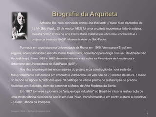 Achillina Bo, mais conhecida como Lina Bo Bardi, (Roma, 5 de dezembro de
               1914 - São Paulo, 20 de março 1992) foi uma arquiteta modernista ítalo-brasileira.
               Casada com o crítico de arte Pietro Maria Bardi e sua obra mais conhecida é o
               projeto da sede do MASP, Museu de Arte de São Paulo.

      Formada em arquitetura na Universidade de Roma em 1946. Vem para o Brasil em
seguida, acompanhando o marido, Pietro Maria Bardi, convidado para dirigir o Museu de Arte de São
Paulo (Masp). Entre 1955 e 1959 desenha móveis e dá aulas na Faculdade de Arquitetura e
Urbanismo da Universidade de São Paulo (USP).
      Nos dez anos seguintes encarrega-se do projeto e da construção da nova sede do
Masp, totalmente estruturada em concreto e vidro sobre um vão livre de 70 metros de altura, o maior
do mundo na época. A partir dos anos 70 participa de vários planos de restauração de prédios
históricos em Salvador, além de desenhar o Museu de Arte Moderna da Bahia.
      Em 1977 torna-se a pioneira da "arqueologia industrial" no Brasil ao iniciar a restauração de
uma antiga fábrica do início do século em São Paulo, transformando-a em centro cultural e esportivo
- o Sesc Fábrica da Pompéia.


                                                                                                      4
 
