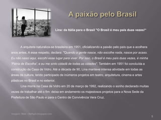 Lina: da Itália para o Brasil "O Brasil é meu país duas vezes!“




       A arquiteta naturaliza-se brasileira em 1951, oficializando a paixão pelo país que a acolhera
anos antes. A esse respeito, declara: "Quando a gente nasce, não escolhe nada, nasce por acaso.
Eu não nasci aqui, escolhi esse lugar para viver. Por isso, o Brasil é meu país duas vezes, é minha
'Pátria de Escolha', e eu me sinto cidadã de todas as cidades". Também em 1951 foi concluída a
construção da Casa de Vidro. Até a década de 90, Lina manteve intensa atividade em todas as
áreas da cultura, tendo participado de inúmeros projetos em teatro, arquitetura, cinema e artes
plásticas no Brasil e no exterior.
       Lina morre na Casa de Vidro em 20 de março de 1992, realizando o sonho declarado muitas
vezes de trabalhar até o fim: deixa em andamento os majestosos projetos para a Nova Sede da
Prefeitura de São Paulo e para o Centro de Convivência Vera Cruz.




                                                                                                       5
 