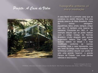 Projeto: A Casa de Vidro
                           A casa Bardi foi a primeira casa que se
                           construiu no Jardim Morumbi. Era uma
                           grande reserva de Mata Brasileira, cheia
                           de             bichos            selvagens:
                           jaguatiricas, tatus, preás, sariguis, pregui
                           ças, etc... E também uma reserva de
                           pássaros. Concluída em 1951, é um
                           exemplo daquilo que se podia realizar
                           com o antigo Código de Normas
                           Brasileiro (muito elogiado pelo grande
                           engenheiro italiano Pier Luigi Nervi
                           quando esteve no Brasil ) e hoje
                           modificado      conforme     as     normas
                           européias. Hoje a casa representa, com
                           seu resto da antiga mata brasileira, uma
                           lembrança poética daquilo que podia ter
                           sido uma grande “reserva”, o grande
                           Parque da Cidade, com suas plantas
                           valiosas e seus bichos.




                                                                      6
 