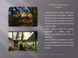 Análise da fachada e
               exterior

•   Construção leve e cristalina, toda a frente
da casa apóia-se sobre pilares metálicos
definindo-se pelos dois planos horizontais
das lajes de piso e cobertura marcando a
fachada principal. Entre esses dois planos
o vazio do salão.
•   Nada   impede a      vista,   um   patamar
participante      e     mirante    sobre     o
entorno, ”uma plataforma entre o céu e a
vegetação”.
•   Outro detalhe é a vegetação que “sobe”
até o piso superior com um pátio quadrado
e suspenso passando ao centro do salão
principal.




                                              7
 