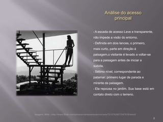 Análise do acesso
               principal

•   A escada de acesso Leve e transparente,
não impede a visão do entorno.
•   Definida em dois lances, o primeiro,
mais curto, parte em direção á
paisagem,o visitante é levado a voltar-se
para a paisagem antes de iniciar a
subida.
•   Sétimo nível, correspondente ao
patamar: primeiro lugar de parada e
mirante da paisagem.
•   Ela repousa no jardim. Sua base está em
contato direto com o terreno.




                                              8
 