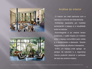 Análise do interior

•   O interior em total harmonia com a
natureza e cortinas em toda fachada.
•   Ambientes separados por mobílias
aumentando o espaço e a visualidade
entre os setores.
•   Aconchegante e ao mesmo tempo
audacioso, o salão impera um mistério
entre o espaço comunitário para visitas
e o recolhimento e descanso ficando
resguardados de olhares indesejados.
•   Enfim, um espaço onde agrega    os
perigos da natureza e a segurança
interna podendo observar e participar
de todo seu entorno místico.



                                          9
 