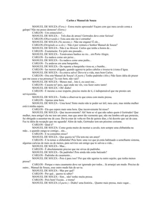 Carlos e Manuel de Souza
MANUEL DE SOUZA (Fora.) - Estou muito apressado! Façam com que meu cavalo coma a
galope! Não me posso demorar! (Entra.)
CARLOS - Um estancieiro!...
MANUEL DE SOUZA - Três dias de atraso! Gertrudes deve estar furiosa!
CARLOS (Observando.)- Esta cara não me é estranha!
MANUEL DE SOUZA (No mesmo.) - Não me engano! É ele...
CARLOS (Dirigindo-se a ele.) - Não é por ventura o Senhor Manuel de Souza?
MANUEL DE SOUZA - Não é ao Monsiú Carlos que tenho a honra de...
CARLOS - Exatamente. Foi pelo ano passado...
MANUEL DE SOUZA - Tomávamos banhos no rio... em Porto Alegre.
CARLOS - Eu nadava como um peixe...
MANUEL DE SOUZA - Eu nadava como uma pedra...
CARLOS - Tu andavas em uma barquinha..
MANUEL DE SOUZA - De repente a barquinha virou-se, e bumba...
CARLOS - Ias morrer afogado, quando agarrei-te pelos cabelos e trouxe-te à tona d’água.
MANUEL DE SOUZA - Eu estava salvo! Devo-te a vida, meu bom Carlos.
CARLOS - Ora este Manuel de Souza! (À parte.) Tenho padrinho (Alto.) Não fazes idéia do prazer
que me causa a tua presença! Tu vais bem, não vais?
MANUEL DE SOUZA - Menos mal... Isto é, eu casei-me...
CARLOS - Casaste-te? pois, aqui onde me vês, vou fazer outro tanto!
MANUEL DE SOUZA - Oh! diabo!
CARLOS - E mesmo a esse respeito, preciso muito de ti, é indispensável que me prestes um
serviçozinho.
MANUEL DE SOUZA - Tenho a observar-te que estou com muito pressa.
CARLOS - Apenas uma hora.
MANUEL DE SOUZA - Uma hora! Sinto muito não te poder ser útil, meu caro, mas minha mulher
está à minha espera.
CARLOS - Ela que espere mais uma hora. Que inconveniente há nisso?
MANUEL DE SOUZA - Que inconveniente? Ah! bem se vê que não sabes quem é Gertrudes! Que
mulher, meu amigo! ela me tem um amor, mas que amor tão veemente que, não me lembra sob que pretexto,
fui obrigado a ausentar-me de casa. Devia estar de volta no fim de quinze dias, e há dezoito que saí de casa.
Faz tu idéia da recepção que me aguarda! Além de tudo, Gertrudes tem um péssimo costume.
CARLOS - Qual é?
MANUEL DE SOUZA- Como gosta muito de montar a cavalo, tem sempre uma chibatinha na
mão... e quando zanga-se comigo... zás...
CARLOS - E tu consentes nisso?
MANUEL DE SOUZA - Que queres tu? Ela tem-me um amor!
CARLOS - E tu temes a chibatinha! Pois bem: uma vez que já estás habituado a semelhante sistema,
algumas carícias de mais ou de menos, para servires um amigo que te salvou a vida...
MANUEL DE SOUZA - Mas...
CARLOS - É absolutamente preciso que me sirvas de padrinho.
MANUEL DE SOUZA - De padrinho! Pois ainda não estás batizado?
CARLOS - Padrinho de casamento...
MANUEL DE SOUZA - Pois é para isso? Por que não agarras tu outro sujeito, que tenha menos
pressa?
CARLOS - Porque o meu casamento deve ser ignorado por todos... Já arranjei um mudo. Preciso de
outro... Manuel de Souza, esse outro mudo hás de ser tu.
MANUEL DE SOUZA - Mas por quê?
CARLOS - Por quê... queres tu saber?
MANUEL DE SOUZA - Sim... não! tenho muita pressa.
CARLOS - Pois bem! Escuta... e treme!
MANUEL DE SOUZA (À parte.) - Diabo! uma história... Quanto mais pressa, mais vagar...
 