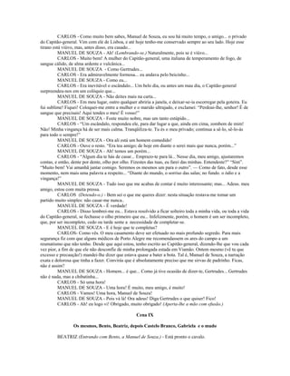 CARLOS - Como muito bem sabes, Manuel de Souza, eu sou há muito tempo, o amigo... o privado
do Capitão-general. Vim com ele de Lisboa, e até hoje tenho-me conservado sempre ao seu lado. Hoje esse
tirano está viúvo, mas, antes disso, era casado...
MANUEL DE SOUZA - Ah! (Lembrando-se.) Naturalmente, pois se é viúvo...
CARLOS - Muito bem! A mulher do Capitão-general, uma italiana de temperamento de fogo, de
sangue cálido, de alma ardente e vulcânica...
MANUEL DE SOUZA - Como Gertrudes...
CARLOS - Era admiravelmente formosa... eu andava pelo beicinho...
MANUEL DE SOUZA - Como eu...
CARLOS - Era inevitável o escândalo... Um belo dia, ou antes um mau dia, o Capitão-general
surpreendeu-nos em um colóquio que...
MANUEL DE SOUZA - Não deites mais na carta...
CARLOS - Em meu lugar, outro qualquer abriria a janela, e deixar-se-ia escorregar pela goteira. Eu
fui sublime! Fiquei! Coloquei-me entre a mulher e o marido ultrajado, e exclamei: “Perdoai-lhe, senhor! É de
sangue que precisais! Aqui tendes o meu! É vosso!”
MANUEL DE SOUZA - Foste muito nobre, mas um tanto estúpido...
CARLOS - “Um escândalo, respondeu ele, para dar lugar a que, ainda em cima, zombem de mim!
Não! Minha vingança há de ser mais calma. Tranqüiliza-te. Tu és o meu privado; continua a sê-lo, sê-lo-ás
para todo o sempre!”
MANUEL DE SOUZA - Ora ali está um homem comedido!
CARLOS - Ouve o resto. “Era teu amigo; de hoje em diante o serei mais que nunca, porém...”
MANUEL DE SOUZA - Ah! temos um porém...
CARLOS - “Algum dia te hás de casar... Emprazo-te para lá... Nesse dia, meu amigo, ajustaremos
contas, e então, dente por dente, olho por olho. Fizestes das tuas, eu farei das minhas. Entendeste?” “Sim”.
“Muito bem! Vai amanhã jantar comigo. Seremos os mesmos um para o outro”. — Como de fato, desde esse
momento, nem mais uma palavra a respeito... “Diante do mundo, o sorriso das salas; no fundo. o ódio e a
vingança!”
MANUEL DE SOUZA - Tudo isso que me acabas de contar é muito interessante; mas... Adeus. meu
amigo, estou com muita pressa.
CARLOS (Detendo-o.) - Bem sei o que me queres dizer: nesta situação restava-me tomar um
partido muito simples: não casar-me nunca..
MANUEL DE SOUZA - É verdade!
CARLOS - Disso lembrei-me eu... Estava resolvido a ficar solteiro toda a minha vida, ou toda a vida
do Capitão-general, se fechasse o olho primeiro que eu... Infelizmente, porém, o homem é um ser incompleto,
que, por ser incompleto, cedo ou tarde sente a necessidade de completar-se.
MANUEL DE SOUZA - E é hoje que te completas?
CARLOS- Como vês. O meu casamento deve ser efetuado no mais profundo segredo. Para mais
segurança fiz com que alguns médicos de Porto Alegre me recomendassem os ares do campo a um
reumatismo que não tenho. Desde que aqui estou, tenho escrito ao Capitão-general, dizendo-lhe que vou cada
vez pior, a fim de que ele não desconfie de minha prolongada estada em Viamão. Ontem mesmo (vê tu que
excesso e precaução!) mandei-lhe dizer que estava quase a bater a bota. Tal é, Manuel de Souza, a narração
exata e dolorosa que tinha a fazer. Convirás que é absolutamente preciso que me sirvas de padrinho. Ficas,
não é assim?
MANUEL DE SOUZA - Homem... é que... Como já tive ocasião de dizer-te, Gertrudes... Gertrudes
não é nada, mas a chibatinha...
CARLOS - Só uma hora!
MANUEL DE SOUZA - Uma hora! É muito, meu amigo, é muito!
CARLOS - Vamos! Uma hora, Manuel de Souza!
MANUEL DE SOUZA - Pois vá lá! Ora adeus! Diga Gertrudes o que quiser! Fico!
CARLOS - Ah! eu logo vi! Obrigado, muito obrigado! (Aperta-lhe a mão com efusão.)
Cena IX
Os mesmos, Bento, Beatriz, depois Castelo Branco, Gabriela e o mudo
BEATRIZ (Entrando com Bento, a Manuel de Souza.) - Está pronto o cavalo.
 