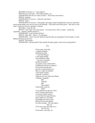 BEATRIZ (Voltando-se.) - Uma senhora!
BENTO (Com solicitude.) - Oh! minha senhora, vós...
GERTRUDES (Sem lhe dar tempo de falar.) - Nem claro, nem moreno...
BENTO - Senhora...
GERTRUDES (No mesmo.) - Nem alto, nem baixo...
BENTO - Senh...
GERTRUDES (No mesmo.) - Nem gordo, nem magro; figura insignificante, boca sem expressão;
sorriso desenxabido; mas com um certo ar de distinção... Nem muito nem muito pouco... São estes os seus
sinais. Viram-no? (Passeia agitando a chibata).
BEATRIZ - O que diz ela?
BENTO - Nem muito, nem muito pouco... (Com uma idéia.) Ah! é a senha... a senha dos
conjurados... Senhora, também pertence a ...
GERTRUDES -A quê, homem de Deus?
BENTO - Bem sabe... (Baixo.) À conjuração..
GERTRUDES - Você é um tolo! Quem foi que lhe falou em conjuração? É meu marido, é o meu
Manuel de Souza que procuro.
BENTO - Seu marido!
GERTRUDES - Não percebem? Meu marido! Só tenho aquele e não me faz conta perdê-lo!
Ária
O meu amor, meu tudo,
o grande cabeçudo,
grandíssimo infiel,
— meu belo Manuel;
o meu gentil marido,
meu confidente infido,
— de casa se ausentou;
sozinha me deixou!
Ai! quanto é mau, embora belo!
O Manuel de mim já se esqueceu!
Pra ele todo meu desvelo,
pra mim o esquecimento seu...
Mas se o ciúme me maltrata
o desvairado coração,
(Agitando a chibata.)
vinga-me, olé! me vinga esta chibata,
a fustigar o maganão.
Olá!
Toma lá!
Olá!
Meu sandeu!
Toma lá que te dou eu,
judeu!
À vez primeira em que nos vimos,
amor veemente aqui brotou;
os nossos corações unimos:
ai, meu Deus! foi quanto bastou.
pouco depois de a ele unida
(recordação que mal me faz),
Manuel fez-me uma partida...
Eu estava armada... Ah! meu rapaz!...
Olá!, etc.
(Com uma expressão langorosa.)
Ah! Ah! Ah!
O meu amor, meu tudo, etc.
 