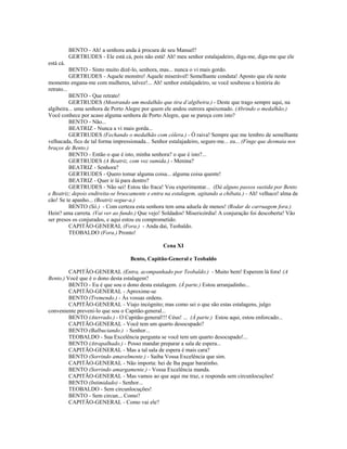 BENTO - Ah! a senhora anda à procura de seu Manuel?
GERTRUDES - Ele está cá, pois não está! Ah! meu senhor estalajadeiro, diga-me, diga-me que ele
está cá.
BENTO - Sinto muito dizê-lo, senhora, mas... nunca o vi mais gordo.
GERTRUDES - Aquele monstro! Aquele miserável! Semelhante conduta! Aposto que ele neste
momento engana-me com mulheres, talvez!... Ah! senhor estalajadeiro, se você soubesse a história do
retrato...
BENTO - Que retrato!
GERTRUDES (Mostrando um medalhão que tira d’algibeira.) - Deste que trago sempre aqui, na
algibeira... uma senhora de Porto Alegre por quem ele andou outrora apaixonado. (Abrindo o medalhão.)
Você conhece por acaso alguma senhora de Porto Alegre, que se pareça com isto?
BENTO - Não...
BEATRIZ - Nunca a vi mais gorda...
GERTRUDES (Fechando o medalhão com cólera.) - Ó raiva! Sempre que me lembro de semelhante
velhacada, fico de tal forma impressionada... Senhor estalajadeiro, segure-me... eu... (Finge que desmaia nos
braços de Bento.)
BENTO - Então o que é isto, minha senhora? o que é isto?...
GERTRUDES (A Beatriz, com voz sumida.) - Menina?
BEATRIZ - Senhora?
GERTRUDES - Quero tomar alguma coisa... alguma coisa quente!
BEATRIZ - Quer ir lá para dentro?
GERTRUDES - Não sei! Estou tão fraca! Vou experimentar... (Dá alguns passos sustida por Bento
e Beatriz; depois endireita-se bruscamente e entra na estalagem, agitando a chibata.) - Ah! velhaco! alma de
cão! Se te apanho... (Beatriz segue-a.)
BENTO (Só.) - Com certeza esta senhora tem uma aduela de menos! (Rodar de carruagem fora.)
Hein? uma carreta. (Vai ver ao fundo.) Que vejo! Soldados! Misericórdia! A conjuração foi descoberta! Vão
ser presos os conjurados, e aqui estou eu comprometido.
CAPITÃO-GENERAL (Fora.) - Anda daí, Teobaldo.
TEOBALDO (Fora.) Pronto!
Cena XI
Bento, Capitão-General e Teobaldo
CAPITÃO-GENERAL (Entra, acompanhado por Teobaldo.) - Muito bem! Esperem lá fora! (A
Bento.) Você que é o dono desta estalagem?
BENTO - Eu é que sou o dono desta estalagem. (À parte.) Estou arranjadinho...
CAPITÃO-GENERAL - Aproxime-se
BENTO (Tremendo.) - Às vossas ordens.
CAPITÃO-GENERAL - Viajo incógnito; mas como sei o que são estas estalagens, julgo
conveniente preveni-lo que sou o Capitão-general...
BENTO (Aterrado.) - O Capitão-general!!! Céus! ... (À parte.) Estou aqui, estou enforcado...
CAPITÃO-GENERAL - Você tem um quarto desocupado?
BENTO (Balbuciando.) - Senhor...
TEOBALDO - Sua Excelência pergunta se você tem um quarto desocupado!...
BENTO (Atrapalhado.) - Posso mandar preparar a sala de espera...
CAPITÃO-GENERAL - Mas a tal sala de espera é mais cara?
BENTO (Sorrindo amavelmente.) - Saiba Vossa Excelência que sim.
CAPITÃO-GENERAL - Não importa: hei de lha pagar baratinho.
BENTO (Sorrindo amargamente.) - Vossa Excelência manda.
CAPITÃO-GENERAL - Mas vamos ao que aqui me traz, e responda sem circunlocuções!
BENTO (Intimidado) - Senhor...
TEOBALDO - Sem circunlocuções!
BENTO - Sem circun... Como?
CAPITÃO-GENERAL - Como vai ele?
 