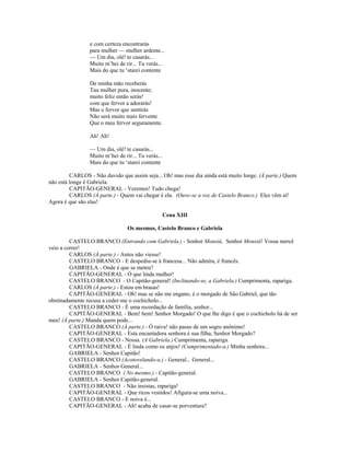 e com certeza encontrarás
para mulher — mulher ardente...
— Um dia, olé! te casarás...
Muito m’hei de rir... Tu verás...
Mais do que tu ‘starei contente
De minha mão receberás
Tua mulher pura, inocente;
muito feliz então serás!
com que fervor a adorarás!
Mas o fervor que sentirás
Não será muito mais fervente
Que o meu fervor seguramente.
Ah! Ah!
— Um dia, olé! te casarás...
Muito m’hei de rir... Tu verás...
Mais do que tu ‘starei contente
CARLOS - Não duvido que assim seja... Oh! mas esse dia ainda está muito longe. (À parte.) Quem
não está longe é Gabriela.
CAPITÃO-GENERAL - Veremos! Tudo chega!
CARLOS (À parte.) - Quem vai chegar é ela. (Ouve-se a voz de Castelo Branco.) Eles vêm aí!
Agora é que são elas!
Cena XIII
Os mesmos, Castelo Branco e Gabriela
CASTELO BRANCO (Entrando com Gabriela.) - Senhor Monsiú, Senhor Monsiú! Vossa mercê
veio a correr!
CARLOS (À parte.) - Antes não viesse!
CASTELO BRANCO - E despediu-se à francesa... Não admira, é francês.
GABRIELA - Onde é que se meteu?
CAPITÃO-GENERAL - Ó que linda mulher!
CASTELO BRANCO - O Capitão-general! (Inclinando-se, a Gabriela.) Cumprimenta, rapariga.
CARLOS (À parte.) - Estou em brasas!
CAPITÃO-GENERAL - Oh! mas se não me engano, é o morgado de São Gabriel, que tão
obstinadamente recusa a ceder-me o cochicholo...
CASTELO BRANCO - É uma recordação de família, senhor...
CAPITÃO-GENERAL - Bem! bem! Senhor Morgado! O que lhe digo é que o cochicholo há de ser
meu! (À parte.) Manda quem pode...
CASTELO BRANCO (À parte.) - Ó raiva! não passo de um sogro anônimo!
CAPITÃO-GENERAL - Esta encantadora senhora é sua filha, Senhor Morgado?
CASTELO BRANCO - Nossa. (A Gabriela.) Cumprimenta, rapariga.
CAPITÃO-GENERAL - É linda como os anjos! (Cumprimentado-a.) Minha senhora...
GABRIELA - Senhor Capitão!
CASTELO BRANCO (Acotovelando-a.) - General... General...
GABRIELA - Senhor General...
CASTELO BRANCO ( No mesmo.) - Capitão-general.
GABRIELA - Senhor Capitão-general.
CASTELO BRANCO - Não insistas, rapariga!
CAPITÃO-GENERAL - Que ricos vestidos! Afigura-se uma noiva...
CASTELO BRANCO - E noiva é...
CAPITÃO-GENERAL - Ah! acaba de casar-se porventura?
 