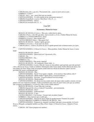 CARLOS (Sem saber o que diz.) Precisamente não... casou-se assim sem se casar...
GABRIELA - Como?!
CARLOS - Isto é... sim... quero dizer que seu marido...
CAPITÃO-GENERAL - E o feliz marido de tão interessante menina é?
CARLOS (Atrapalhado e à parte.) Meu Deus! (Alto.) É... é...
CAPITÃO-GENERAL - Quem?
CARLOS (Incomodadíssimo.) É... é...
Cena XIV
Os mesmos e Manuel de Souza
MANUEL DE SOUZA (A Carlos.) - Meu caro, venho dizer-te adeus...
CARLOS (À Parte.) - Ele! Oh! que idéia. (Apresentando-o.) Ei-lo, o Senhor Manuel de Souza.
GABRIELA e CASTELO BRANCO - Hein?
GABRIELA (À parte.) - Meu marido! Ele?
CASTELO BRANCO (Idem.) - Meu genro! Ele?
MANUEL DE SOUZA - Senhor Capitão-general...
GABRIELA (A Carlos.) - O que quer isto dizer!
CARLOS (Baixo.) - Cala-te, em nome do céu! O capitão-general não se demora muito; já vê pois
que...
CAPITÃO-GENERAL (A Manuel de Souza.) - Meus parabéns, Senhor Manuel de Souza: é muito
linda!
MANUEL DE SOUZA - Quem?
CAPITÃO-GENERAL - Quem há de ser? (Apontando.) Ela...
CARLOS - Ela...
CASTELO BRANCO - Ela...
GABRIELA - Eu...
CASTELO BRANCO - Não insista, rapariga!
MANUEL DE SOUZA - Ah! realmente é muito linda... é...
CAPITÃO-GENERAL (À parte.) Hão de ir morar no meu palácio, quer queiram, quer não queiram!
(Alto a Manuel de Souza.) Tenho as melhores informações sobre Vossa mercê, Senhor Manuel de Souza. Em
meu palácio de Porto Alegre tenho um pequeno estado-maior de oficiais de lanceiros. Quero elevá-lo
provando-lhe assim a consideração que...
MANUEL DE SOUZA - Mas...
CAPITÃO-GENERAL - Hesita? Já sei quem o impede... (Com malícia.) Sua senhora; não é?
MANUEL DE SOUZA - Minha mulher?! Quem disse a Vossa Excelência?...
CAPITÃO-GENERAL - Pois bem : Vossa Excelência levá-la-á consigo.
MANUEL DE SOUZA - Minha mulher?
CAPITÃO-GENERAL - Os oficiais do meu estado-maior são quase todos casados e moram, em meu
palácio com suas respectivas metades. Tenho acomodações para mais um casal. Estou certo que sua senhora
não se negará a acompanhá-lo. (A Gabriela.) Não é assim, minha senhora?
MANUEL DE SOUZA - Como! Mas não é esta que...
CARLOS (Tapando-lhe a boca.) Cala-te! É tua mulher... provisoriamente.
MANUEL DE SOUZA - Hein?
CAPITÃO-GENERAL - Então está dito?
MANUEL DE SOUZA - É que...
CASTELO BRANCO - Com licença... Vou por tudo em pratos limpos!
GABRIELA - Sim, é preciso que se saiba que...
CAPITÃO-GENERAL - Deixem-me disso! Nada de agradecimentos! Estamos de acordo!
CASTELO BRANCO, GABRIELA e MANUEL DE SOUZA - Sim...
CAPITÃO-GENERAL - Preparem-se, enquanto vou dispor tudo para a nossa partida. (A Castelo
Branco.) Morgado, acompanhe também sua filha a Porto Alegre. (A Manuel de Souza...) Quanto à Vossa
mercê...
CARLOS - Ah! Vamos preparar-nos também...
 