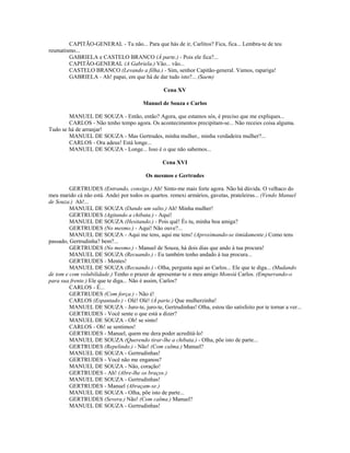 CAPITÃO-GENERAL - Tu não... Para que hás de ir, Carlitos? Fica, fica... Lembra-te de teu
reumatismo...
GABRIELA e CASTELO BRANCO (À parte.) - Pois ele fica?...
CAPITÃO-GENERAL (A Gabriela.) Vão... vão...
CASTELO BRANCO (Levando a filha.) - Sim, senhor Capitão-general. Vamos, rapariga!
GABRIELA - Ah! papai, em que há de dar tudo isto?... (Saem)
Cena XV
Manuel de Souza e Carlos
MANUEL DE SOUZA - Então, então? Agora, que estamos sós, é preciso que me expliques...
CARLOS - Não tenho tempo agora. Os acontecimentos precipitam-se... Não receies coisa alguma.
Tudo se há de arranjar!
MANUEL DE SOUZA - Mas Gertrudes, minha mulher,. minha verdadeira mulher?...
CARLOS - Ora adeus! Está longe...
MANUEL DE SOUZA - Longe... Isso é o que não sabemos...
Cena XVI
Os mesmos e Gertrudes
GERTRUDES (Entrando, consigo.) Ah! Sinto-me mais forte agora. Não há dúvida. O velhaco do
meu marido cá não está. Andei por todos os quartos. remexi armários, gavetas, prateleiras... (Vendo Manuel
de Souza.) Ah!...
MANUEL DE SOUZA (Dando um salto.) Ah! Minha mulher!
GERTRUDES (Agitando a chibata.) - Aqui!
MANUEL DE SOUZA (Hesitando.) - Pois quê! És tu, minha boa amiga?
GERTRUDES (No mesmo.) - Aqui! Não ouve?...
MANUEL DE SOUZA - Aqui me tens, aqui me tens! (Aproximando-se timidamente.) Como tens
passado, Gertrudinha? bem?...
GERTRUDES (No mesmo.) - Manuel de Souza, há dois dias que ando à tua procura!
MANUEL DE SOUZA (Recuando.) - Eu também tenho andado à tua procura...
GERTRUDES - Mentes!
MANUEL DE SOUZA (Recuando.) - Olha, pergunta aqui ao Carlos... Ele que te diga... (Mudando
de tom e com volubilidade.) Tenho o prazer de apresentar-te o meu amigo Monsiú Carlos. (Empurrando-o
para sua frente.) Ele que te diga... Não é assim, Carlos?
CARLOS - É...
GERTRUDES (Com força.) - Não é!
CARLOS (Espantado.) - Olé! Olé! (À parte.) Que mulherzinha!
MANUEL DE SOUZA - Juro-te, juro-te, Gertrudinhas! Olha, estou tão satisfeito por te tornar a ver...
GERTRUDES - Você sente o que está a dizer?
MANUEL DE SOUZA - Oh! se sinto!
CARLOS - Oh! se sentimos!
GERTRUDES - Manuel, quem me dera poder acreditá-lo!
MANUEL DE SOUZA (Querendo tirar-lhe a chibata.) - Olha, põe isto de parte...
GERTRUDES (Repelindo.) - Não! (Com calma.) Manuel?
MANUEL DE SOUZA - Gertrudinhas!
GERTRUDES - Você não me enganou?
MANUEL DE SOUZA - Não, coração!
GERTRUDES - Ah! (Abre-lhe os braços.)
MANUEL DE SOUZA - Gertrudinhas!
GERTRUDES - Manuel (Abraçam-se.)
MANUEL DE SOUZA - Olha, põe isto de parte...
GERTRUDES (Severa.) Não! (Com calma.) Manuel?
MANUEL DE SOUZA - Gertrudinhas!
 